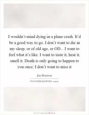 I wouldn’t mind dying in a plane crash. It’d be a good way to go. I don’t want to die in my sleep, or of old age, or OD... I want to feel what it’s like. I want to taste it, hear it, smell it. Death is only going to happen to you once; I don’t want to miss it Picture Quote #1