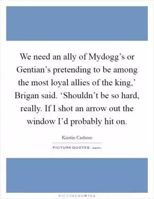 We need an ally of Mydogg’s or Gentian’s pretending to be among the most loyal allies of the king,’ Brigan said. ‘Shouldn’t be so hard, really. If I shot an arrow out the window I’d probably hit on Picture Quote #1