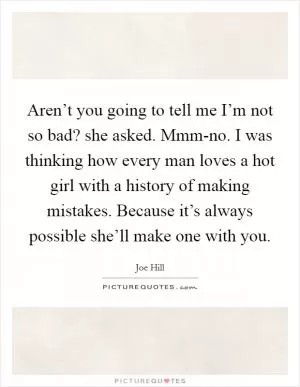 Aren’t you going to tell me I’m not so bad? she asked. Mmm-no. I was thinking how every man loves a hot girl with a history of making mistakes. Because it’s always possible she’ll make one with you Picture Quote #1