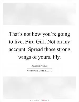 That’s not how you’re going to live, Bird Girl. Not on my account. Spread those strong wings of yours. Fly Picture Quote #1