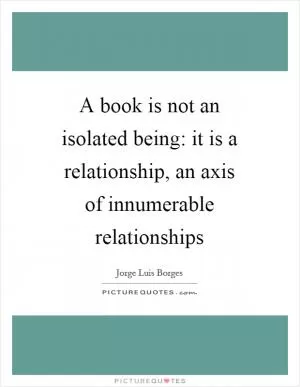 A book is not an isolated being: it is a relationship, an axis of innumerable relationships Picture Quote #1