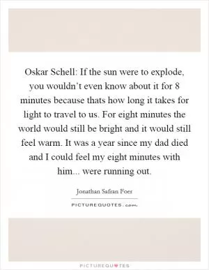 Oskar Schell: If the sun were to explode, you wouldn’t even know about it for 8 minutes because thats how long it takes for light to travel to us. For eight minutes the world would still be bright and it would still feel warm. It was a year since my dad died and I could feel my eight minutes with him... were running out Picture Quote #1