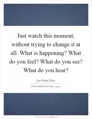 Just watch this moment, without trying to change it at all. What is happening? What do you feel? What do you see? What do you hear? Picture Quote #1