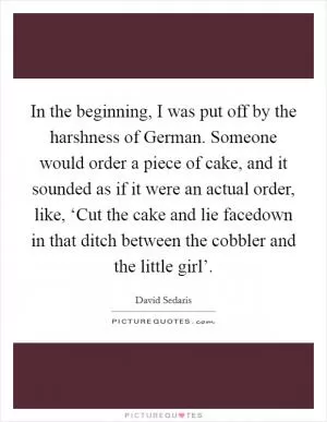 In the beginning, I was put off by the harshness of German. Someone would order a piece of cake, and it sounded as if it were an actual order, like, ‘Cut the cake and lie facedown in that ditch between the cobbler and the little girl’ Picture Quote #1