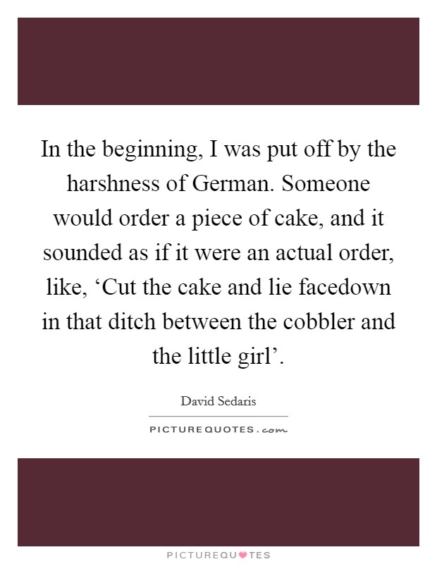 In the beginning, I was put off by the harshness of German. Someone would order a piece of cake, and it sounded as if it were an actual order, like, ‘Cut the cake and lie facedown in that ditch between the cobbler and the little girl' Picture Quote #1