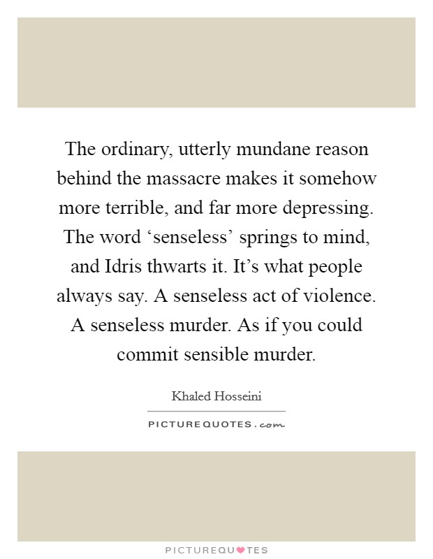 The ordinary, utterly mundane reason behind the massacre makes it somehow more terrible, and far more depressing. The word ‘senseless' springs to mind, and Idris thwarts it. It's what people always say. A senseless act of violence. A senseless murder. As if you could commit sensible murder Picture Quote #1