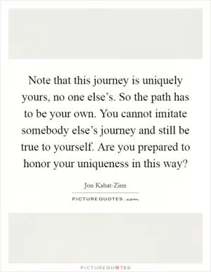 Note that this journey is uniquely yours, no one else’s. So the path has to be your own. You cannot imitate somebody else’s journey and still be true to yourself. Are you prepared to honor your uniqueness in this way? Picture Quote #1