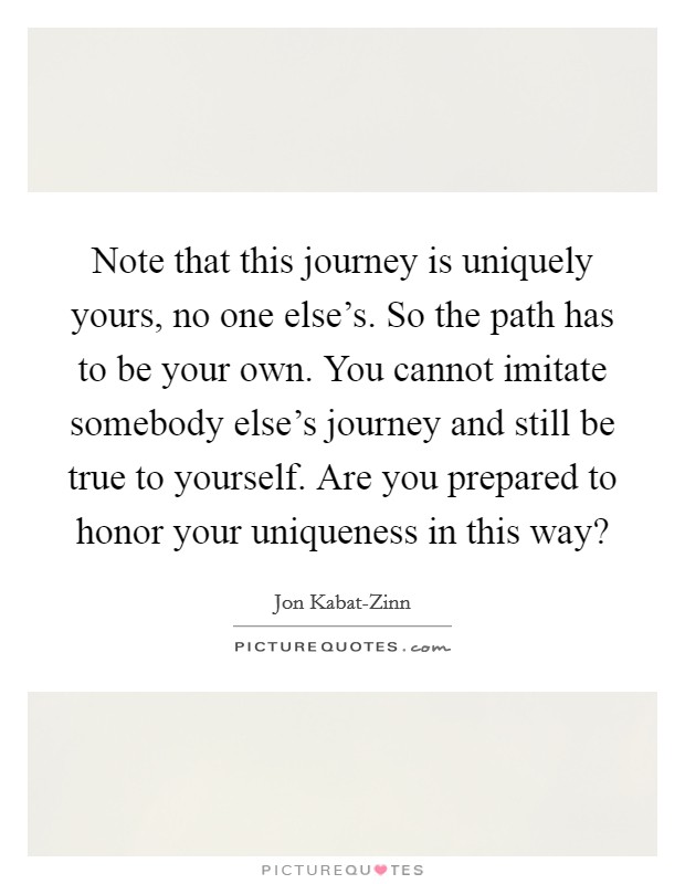 Note that this journey is uniquely yours, no one else's. So the path has to be your own. You cannot imitate somebody else's journey and still be true to yourself. Are you prepared to honor your uniqueness in this way? Picture Quote #1