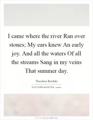 I came where the river Ran over stones; My ears knew An early joy. And all the waters Of all the streams Sang in my veins That summer day Picture Quote #1