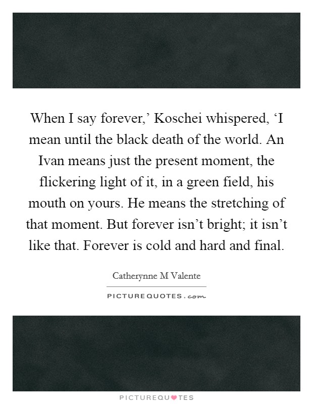 When I say forever,' Koschei whispered, ‘I mean until the black death of the world. An Ivan means just the present moment, the flickering light of it, in a green field, his mouth on yours. He means the stretching of that moment. But forever isn't bright; it isn't like that. Forever is cold and hard and final Picture Quote #1
