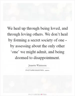 We heal up through being loved, and through loving others. We don’t heal by forming a secret society of one - by assessing about the only other ‘one’ we might admit, and being doomed to disappointment Picture Quote #1
