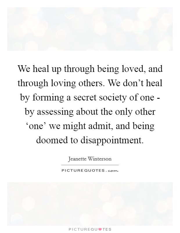 We heal up through being loved, and through loving others. We don't heal by forming a secret society of one - by assessing about the only other ‘one' we might admit, and being doomed to disappointment Picture Quote #1
