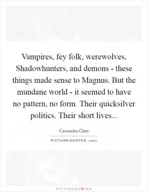 Vampires, fey folk, werewolves, Shadowhunters, and demons - these things made sense to Magnus. But the mundane world - it seemed to have no pattern, no form. Their quicksilver politics. Their short lives Picture Quote #1
