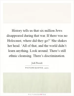 History tells us that six million Jews disappeared during that war. If there was no Holocaust, where did they go?’ She shakes her head. ‘All of that, and the world didn’t learn anything. Look around. There’s still ethnic cleansing. There’s discrimination Picture Quote #1