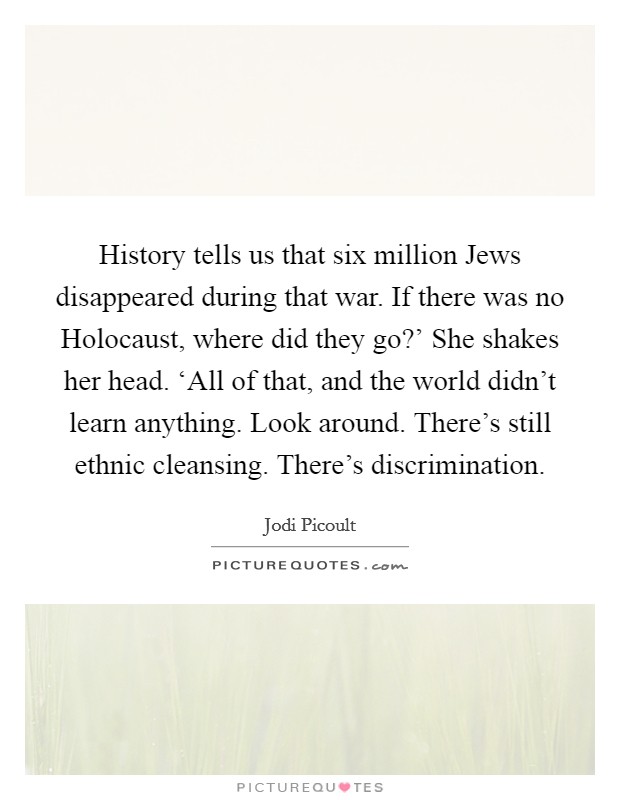 History tells us that six million Jews disappeared during that war. If there was no Holocaust, where did they go?' She shakes her head. ‘All of that, and the world didn't learn anything. Look around. There's still ethnic cleansing. There's discrimination Picture Quote #1