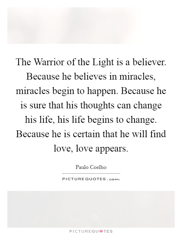 The Warrior of the Light is a believer. Because he believes in miracles, miracles begin to happen. Because he is sure that his thoughts can change his life, his life begins to change. Because he is certain that he will find love, love appears Picture Quote #1
