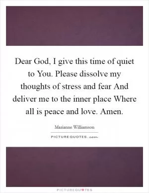 Dear God, I give this time of quiet to You. Please dissolve my thoughts of stress and fear And deliver me to the inner place Where all is peace and love. Amen Picture Quote #1