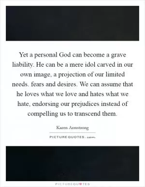 Yet a personal God can become a grave liability. He can be a mere idol carved in our own image, a projection of our limited needs. fears and desires. We can assume that he loves what we love and hates what we hate, endorsing our prejudices instead of compelling us to transcend them Picture Quote #1