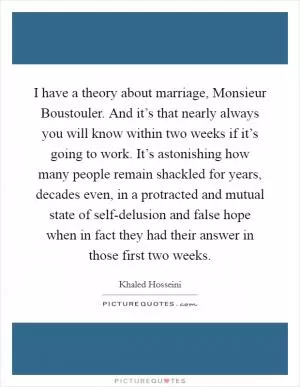 I have a theory about marriage, Monsieur Boustouler. And it’s that nearly always you will know within two weeks if it’s going to work. It’s astonishing how many people remain shackled for years, decades even, in a protracted and mutual state of self-delusion and false hope when in fact they had their answer in those first two weeks Picture Quote #1