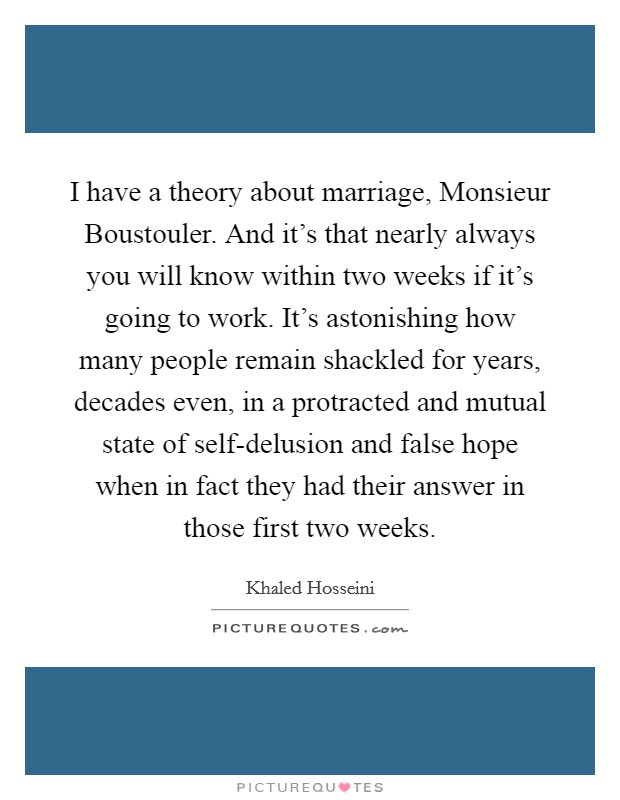 I have a theory about marriage, Monsieur Boustouler. And it's that nearly always you will know within two weeks if it's going to work. It's astonishing how many people remain shackled for years, decades even, in a protracted and mutual state of self-delusion and false hope when in fact they had their answer in those first two weeks Picture Quote #1