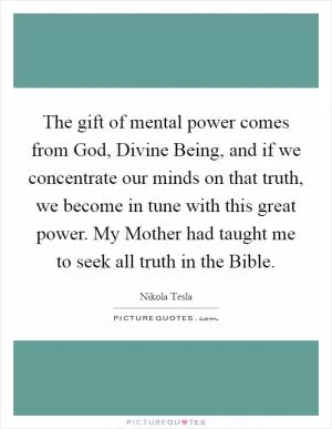 The gift of mental power comes from God, Divine Being, and if we concentrate our minds on that truth, we become in tune with this great power. My Mother had taught me to seek all truth in the Bible Picture Quote #1
