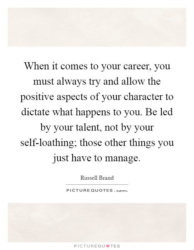 When it comes to your career, you must always try and allow the positive aspects of your character to dictate what happens to you. Be led by your talent, not by your self-loathing; those other things you just have to manage Picture Quote #1