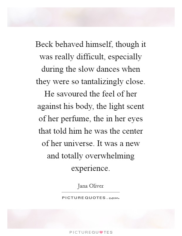 Beck behaved himself, though it was really difficult, especially during the slow dances when they were so tantalizingly close. He savoured the feel of her against his body, the light scent of her perfume, the in her eyes that told him he was the center of her universe. It was a new and totally overwhelming experience Picture Quote #1