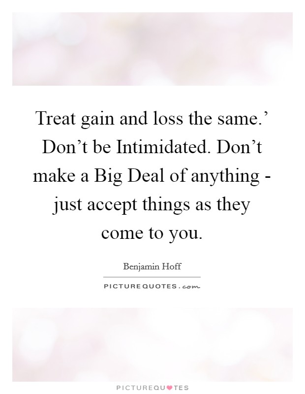 Treat gain and loss the same.' Don't be Intimidated. Don't make a Big Deal of anything - just accept things as they come to you Picture Quote #1