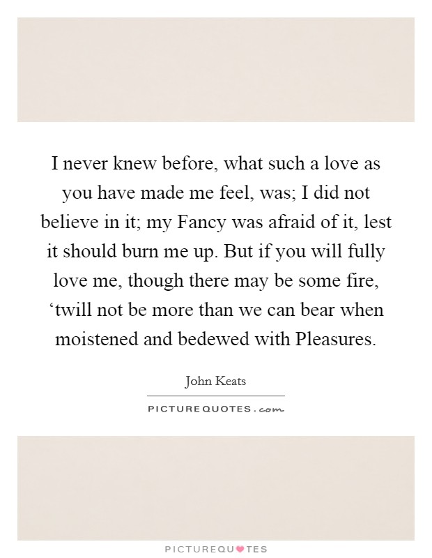 I never knew before, what such a love as you have made me feel, was; I did not believe in it; my Fancy was afraid of it, lest it should burn me up. But if you will fully love me, though there may be some fire, ‘twill not be more than we can bear when moistened and bedewed with Pleasures Picture Quote #1