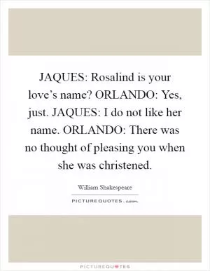 JAQUES: Rosalind is your love’s name? ORLANDO: Yes, just. JAQUES: I do not like her name. ORLANDO: There was no thought of pleasing you when she was christened Picture Quote #1