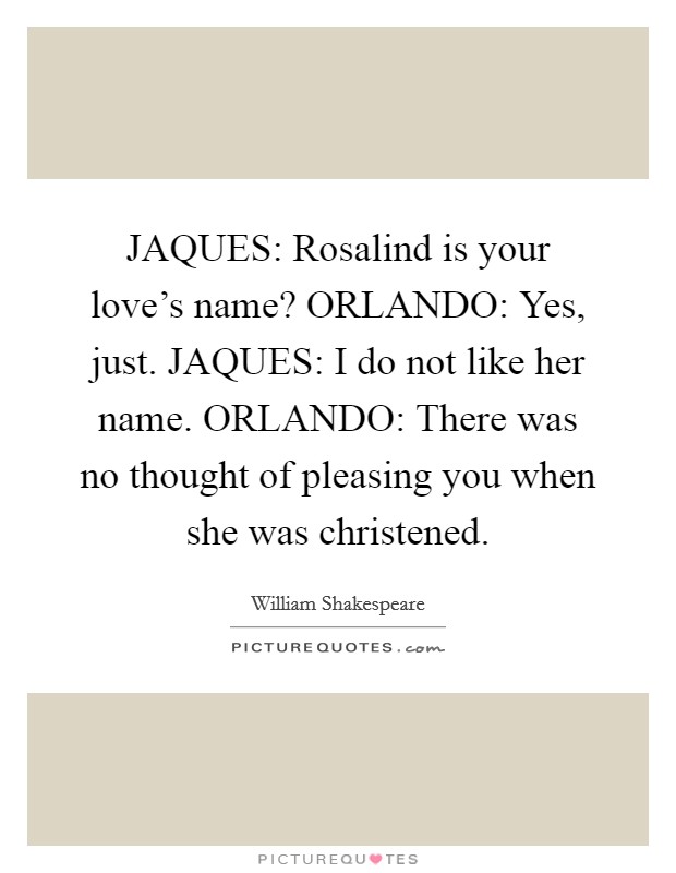 JAQUES: Rosalind is your love's name? ORLANDO: Yes, just. JAQUES: I do not like her name. ORLANDO: There was no thought of pleasing you when she was christened Picture Quote #1