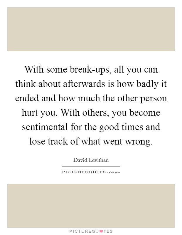 With some break-ups, all you can think about afterwards is how badly it ended and how much the other person hurt you. With others, you become sentimental for the good times and lose track of what went wrong Picture Quote #1