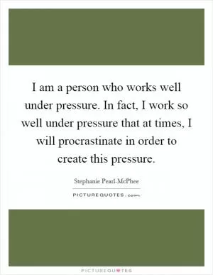 I am a person who works well under pressure. In fact, I work so well under pressure that at times, I will procrastinate in order to create this pressure Picture Quote #1