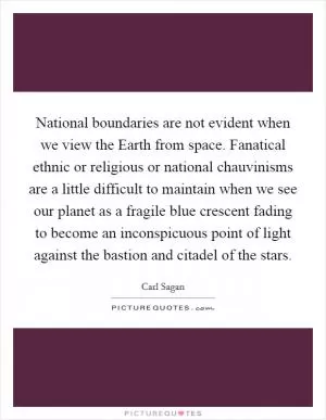 National boundaries are not evident when we view the Earth from space. Fanatical ethnic or religious or national chauvinisms are a little difficult to maintain when we see our planet as a fragile blue crescent fading to become an inconspicuous point of light against the bastion and citadel of the stars Picture Quote #1
