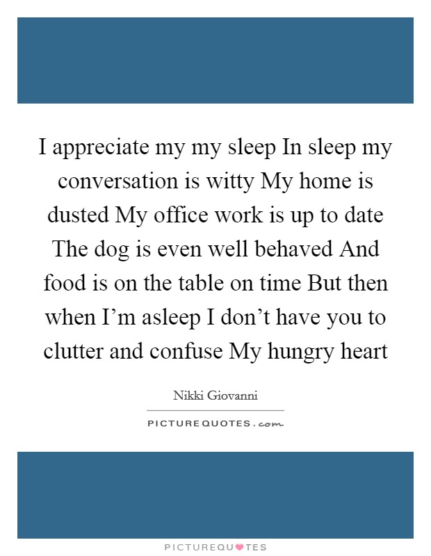 I appreciate my my sleep In sleep my conversation is witty My home is dusted My office work is up to date The dog is even well behaved And food is on the table on time But then when I'm asleep I don't have you to clutter and confuse My hungry heart Picture Quote #1