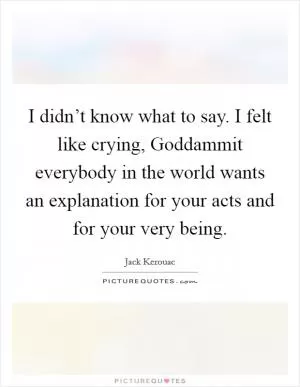 I didn’t know what to say. I felt like crying, Goddammit everybody in the world wants an explanation for your acts and for your very being Picture Quote #1
