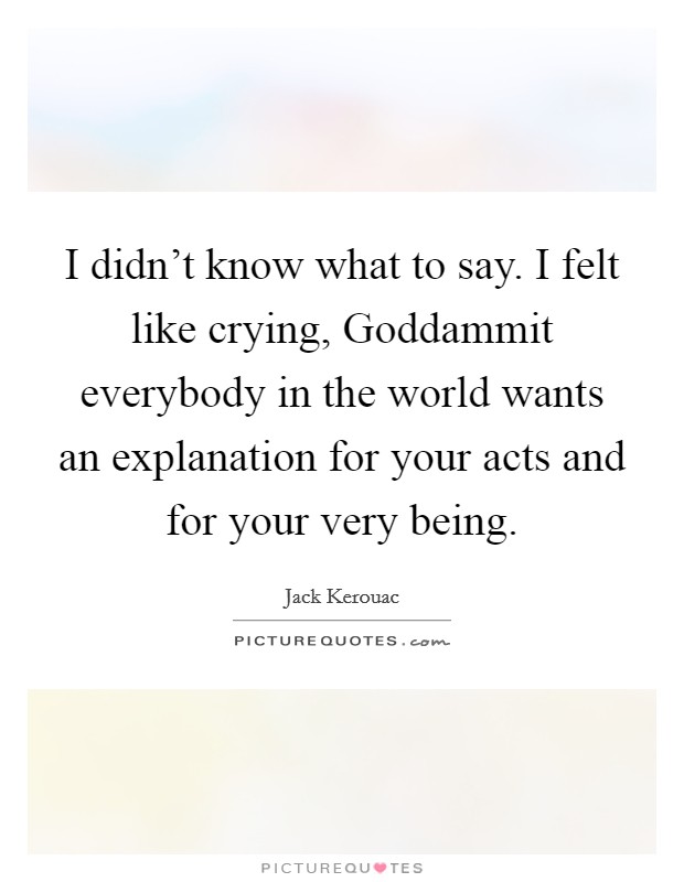I didn't know what to say. I felt like crying, Goddammit everybody in the world wants an explanation for your acts and for your very being Picture Quote #1