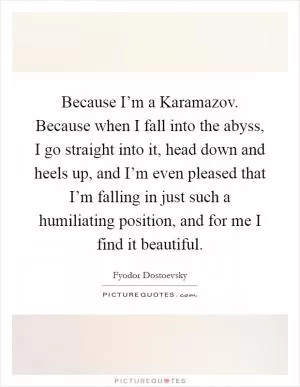 Because I’m a Karamazov. Because when I fall into the abyss, I go straight into it, head down and heels up, and I’m even pleased that I’m falling in just such a humiliating position, and for me I find it beautiful Picture Quote #1