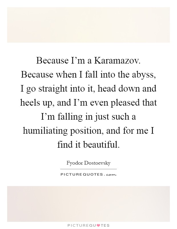Because I'm a Karamazov. Because when I fall into the abyss, I go straight into it, head down and heels up, and I'm even pleased that I'm falling in just such a humiliating position, and for me I find it beautiful Picture Quote #1