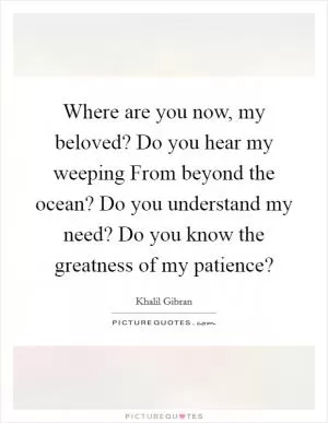 Where are you now, my beloved? Do you hear my weeping From beyond the ocean? Do you understand my need? Do you know the greatness of my patience? Picture Quote #1