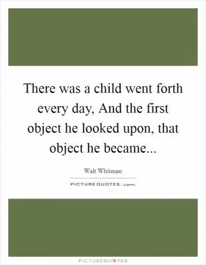 There was a child went forth every day, And the first object he looked upon, that object he became Picture Quote #1