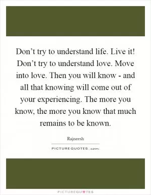Don’t try to understand life. Live it! Don’t try to understand love. Move into love. Then you will know - and all that knowing will come out of your experiencing. The more you know, the more you know that much remains to be known Picture Quote #1