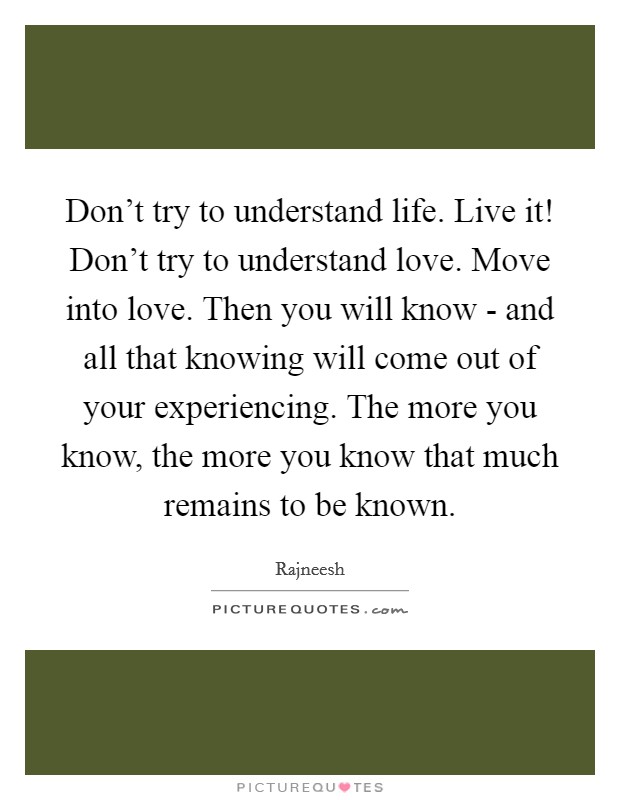Don't try to understand life. Live it! Don't try to understand love. Move into love. Then you will know - and all that knowing will come out of your experiencing. The more you know, the more you know that much remains to be known Picture Quote #1