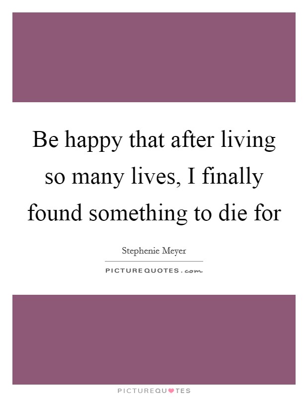 Be happy that after living so many lives, I finally found something to die for Picture Quote #1