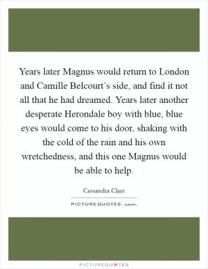 Years later Magnus would return to London and Camille Belcourt’s side, and find it not all that he had dreamed. Years later another desperate Herondale boy with blue, blue eyes would come to his door, shaking with the cold of the rain and his own wretchedness, and this one Magnus would be able to help Picture Quote #1