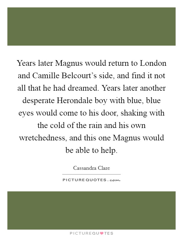 Years later Magnus would return to London and Camille Belcourt's side, and find it not all that he had dreamed. Years later another desperate Herondale boy with blue, blue eyes would come to his door, shaking with the cold of the rain and his own wretchedness, and this one Magnus would be able to help Picture Quote #1