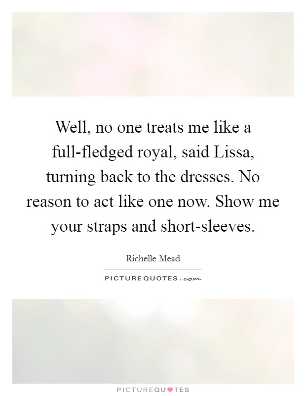 Well, no one treats me like a full-fledged royal, said Lissa, turning back to the dresses. No reason to act like one now. Show me your straps and short-sleeves Picture Quote #1