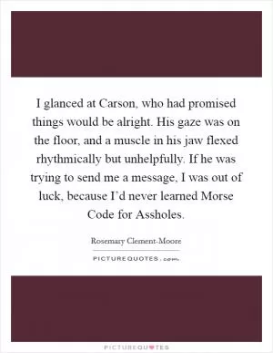 I glanced at Carson, who had promised things would be alright. His gaze was on the floor, and a muscle in his jaw flexed rhythmically but unhelpfully. If he was trying to send me a message, I was out of luck, because I’d never learned Morse Code for Assholes Picture Quote #1