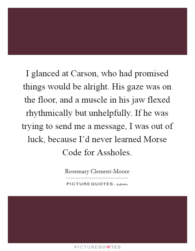 I glanced at Carson, who had promised things would be alright. His gaze was on the floor, and a muscle in his jaw flexed rhythmically but unhelpfully. If he was trying to send me a message, I was out of luck, because I'd never learned Morse Code for Assholes Picture Quote #1