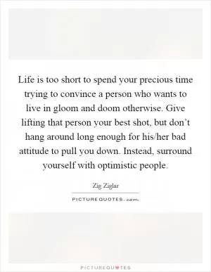 Life is too short to spend your precious time trying to convince a person who wants to live in gloom and doom otherwise. Give lifting that person your best shot, but don’t hang around long enough for his/her bad attitude to pull you down. Instead, surround yourself with optimistic people Picture Quote #1